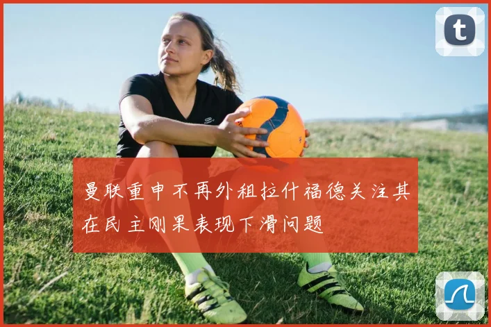 曼联重申不再外租拉什福德关注其在民主刚果表现下滑问题