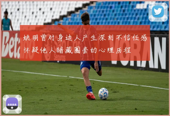 姚明曾对身边人产生深刻不信任感怀疑他人暗藏圈套的心理历程