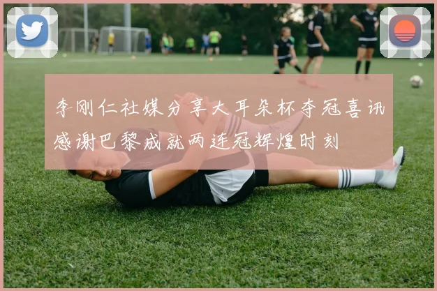 李刚仁社媒分享大耳朵杯夺冠喜讯感谢巴黎成就两连冠辉煌时刻