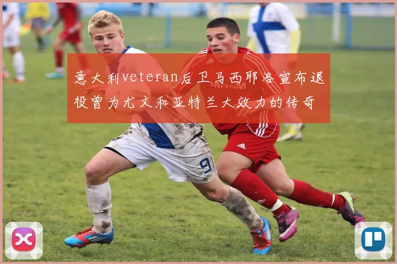 意大利veteran后卫马西耶洛宣布退役曾为尤文和亚特兰大效力的传奇球员