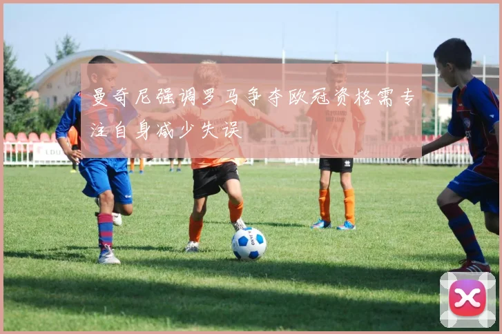 曼奇尼强调罗马争夺欧冠资格需专注自身减少失误