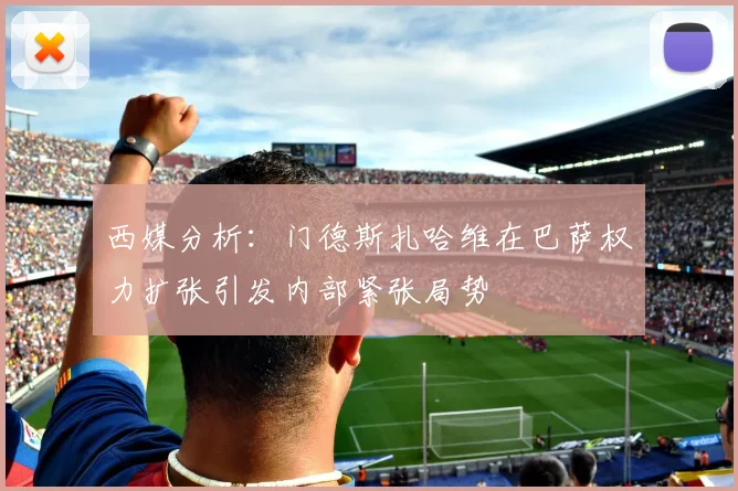 西媒分析：门德斯扎哈维在巴萨权力扩张引发内部紧张局势
