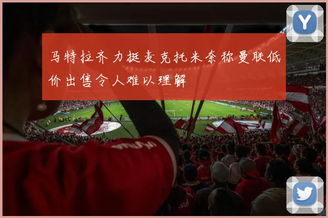 马特拉齐力挺麦克托米奈称曼联低价出售令人难以理解