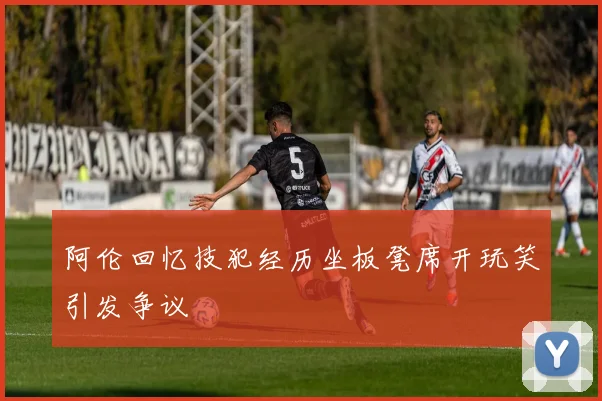 阿伦回忆技犯经历坐板凳席开玩笑引发争议