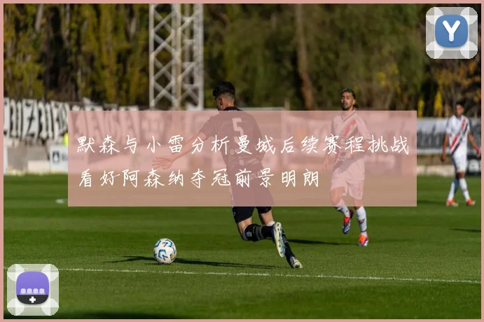 默森与小雷分析曼城后续赛程挑战看好阿森纳夺冠前景明朗