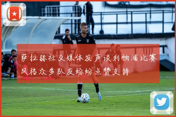 萨拉赫社交媒体发声谈利物浦比赛风格众多队友纷纷点赞支持