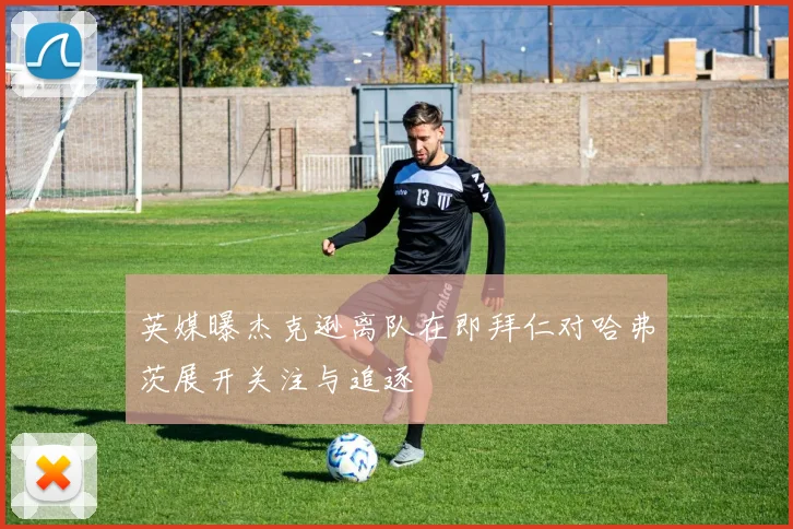 英媒曝杰克逊离队在即拜仁对哈弗茨展开关注与追逐