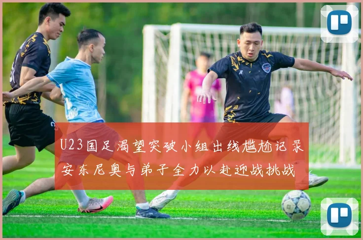 U23国足渴望突破小组出线尴尬记录安东尼奥与弟子全力以赴迎战挑战